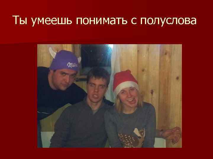 Ты умеешь понимать с полуслова 