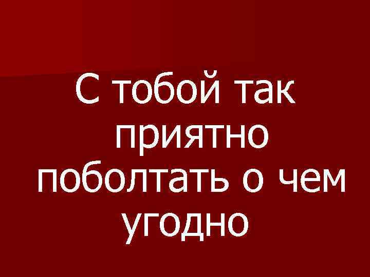 С тобой так приятно поболтать о чем угодно 