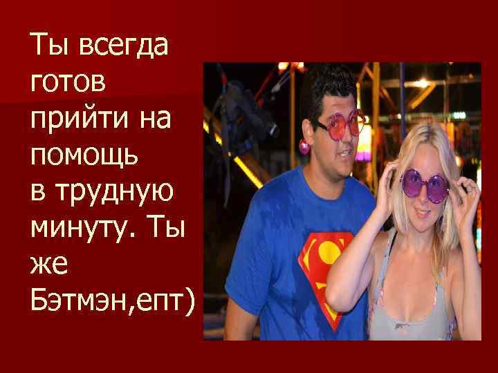 Ты всегда готов прийти на помощь в трудную минуту. Ты же Бэтмэн, епт) 