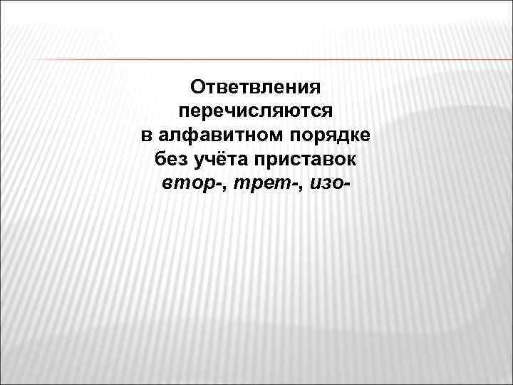 Ответвления перечисляются в алфавитном порядке без учёта приставок втор-, трет-, изо- 