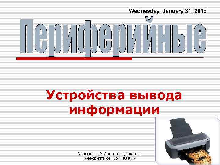 Wednesday, January 31, 2018 Устройства вывода информации Усольцева Э. М-А. преподаватель информатики ГОУНПО КПУ