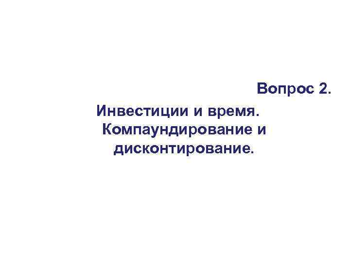     Вопрос 2. Инвестиции и время.  Компаундирование и  дисконтирование.