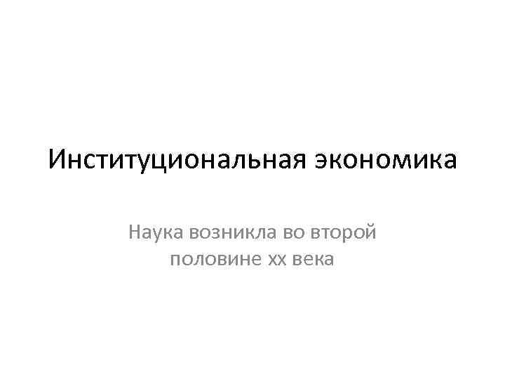 Институциональная экономика  Наука возникла во второй   половине хх века 
