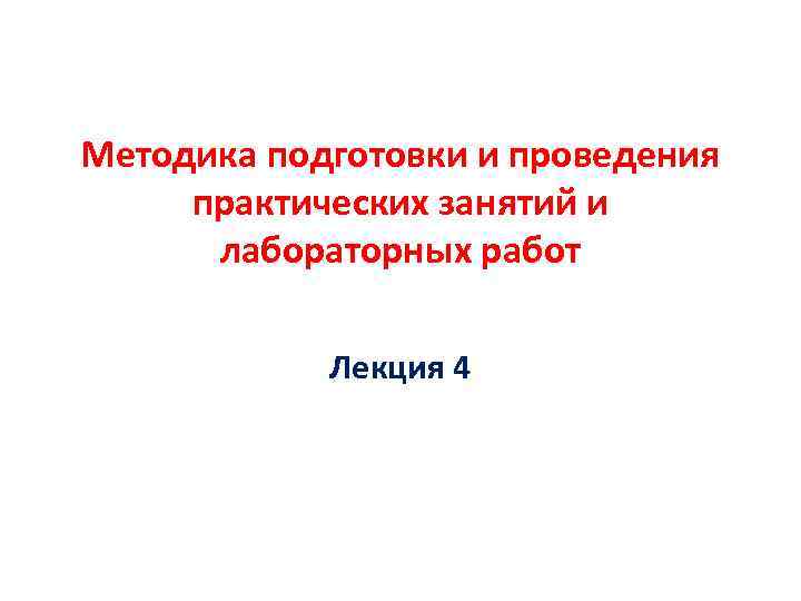 Методика подготовки и проведения практических занятий и  лабораторных работ   Лекция 4