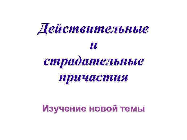 Действительные  и страдательные  причастия Изучение новой темы 