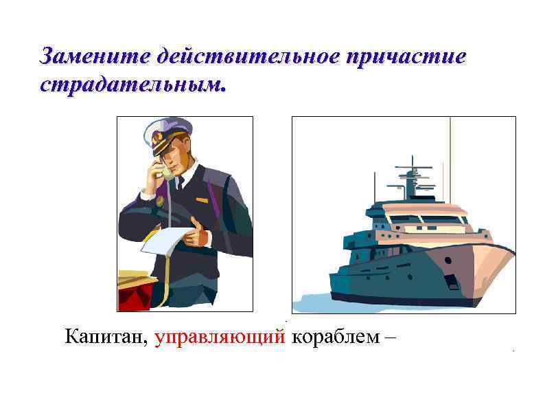 Замените действительное причастие страдательным.  Капитан, управляющий кораблем – 