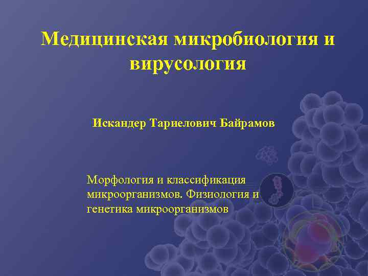 Медицинская микробиология и  вирусология Искандер Тариелович Байрамов  Морфология и классификация микроорганизмов. Физиология