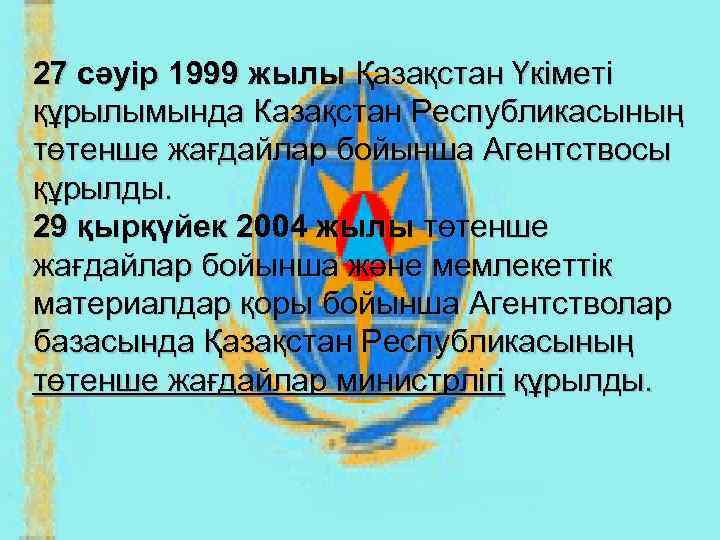27 сәуір 1999 жылы Қазақстан Үкіметі құрылымында Казақстан Республикасының төтенше жағдайлар бойынша Агентствосы құрылды.