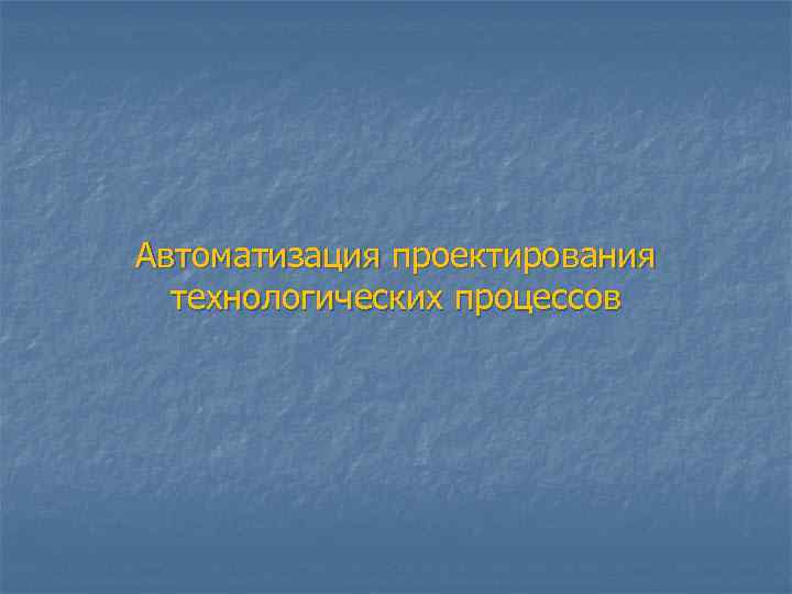 Автоматизация проектирования  технологических процессов 