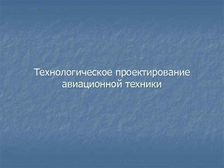 Технологическое проектирование авиационной техники Технологическое проектирование авиационной техники