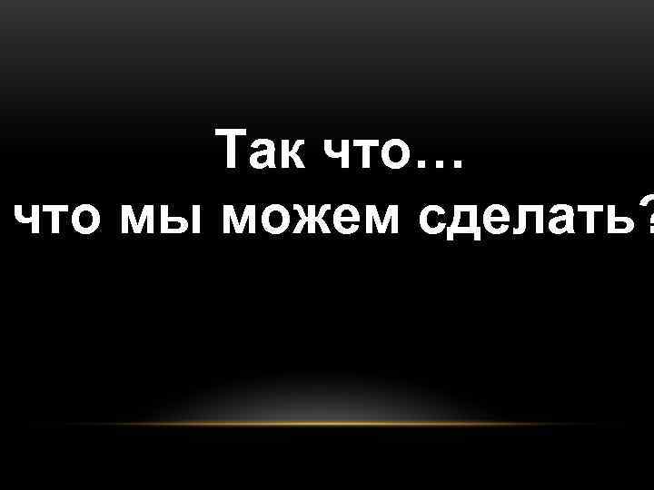   Так что… что мы можем сделать? 