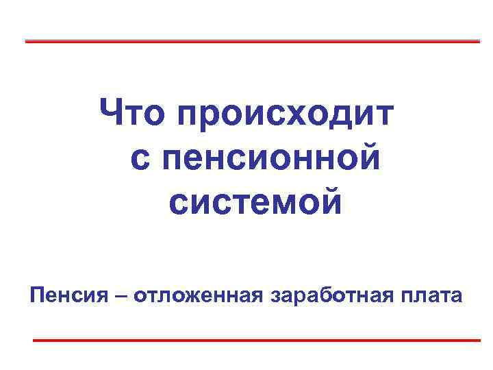  Что происходит  с пенсионной   системой Пенсия – отложенная заработная плата