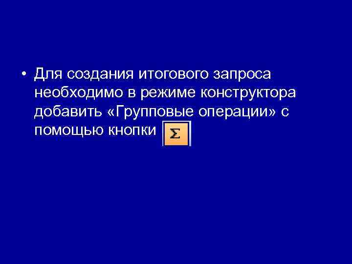  • Для создания итогового запроса  необходимо в режиме конструктора  добавить «Групповые