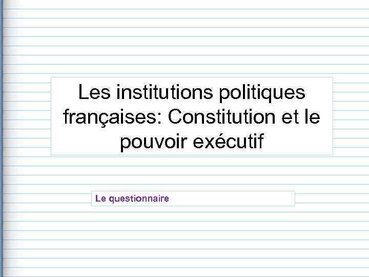  Les institutions politiques françaises: Constitution et le   pouvoir exécutif Le questionnaire
