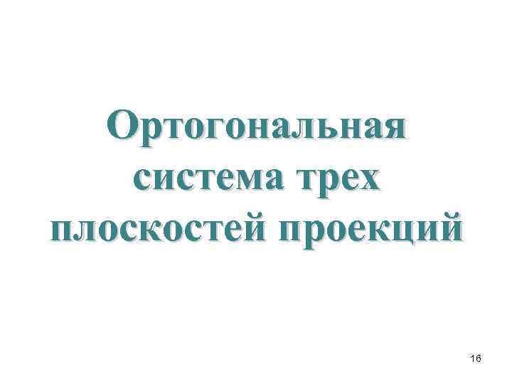  Ортогональная система трех плоскостей проекций    16 