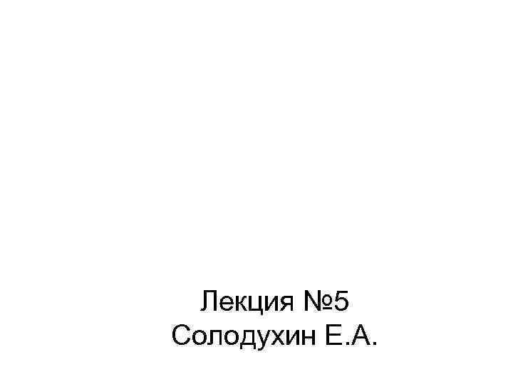  Лекция № 5 Солодухин Е. А. 