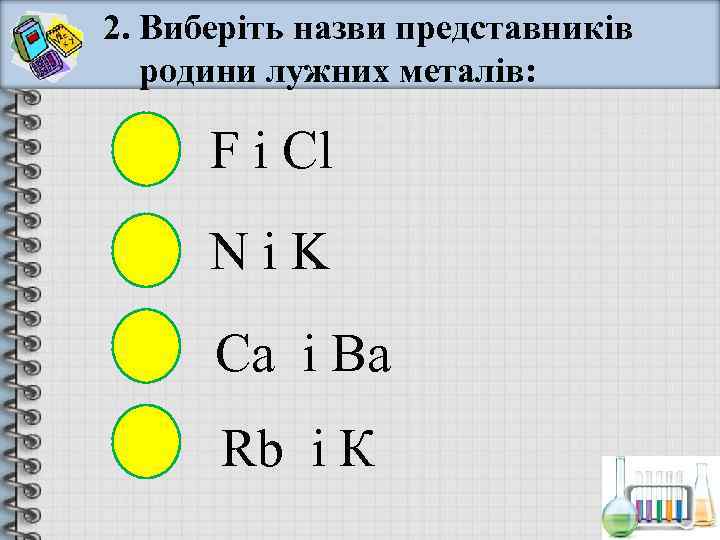 2. Виберіть назви представників  родини лужних металів:   F і Cl 