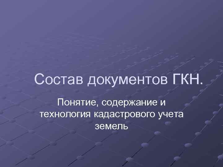 Состав документов ГКН.  Понятие, содержание и технология кадастрового учета   земель 