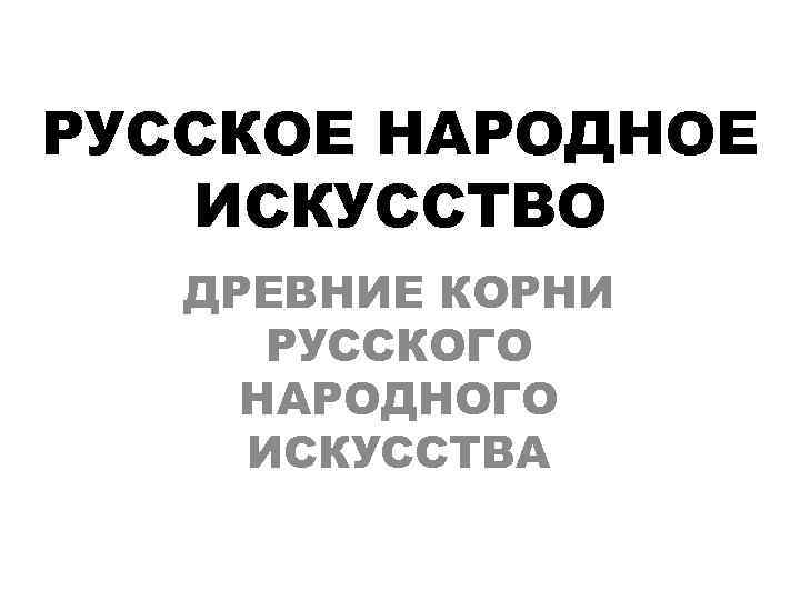 РУССКОЕ НАРОДНОЕ  ИСКУССТВО  ДРЕВНИЕ КОРНИ  РУССКОГО НАРОДНОГО ИСКУССТВА 