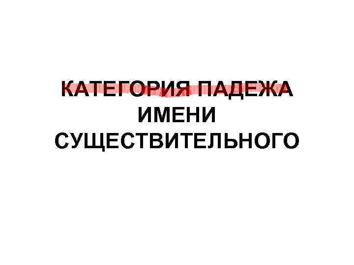 КАТЕГОРИЯ ПАДЕЖА ИМЕНИ СУЩЕСТВИТЕЛЬНОГО КАТЕГОРИЯ ПАДЕЖА ИМЕНИ СУЩЕСТВИТЕЛЬНОГО