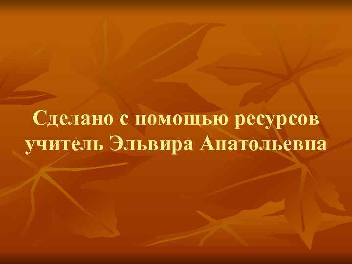  Сделано с помощью ресурсов учитель Эльвира Анатольевна 