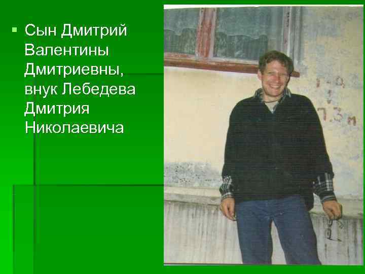 § Сын Дмитрий  Валентины  Дмитриевны,  внук Лебедева  Дмитрия  Николаевича