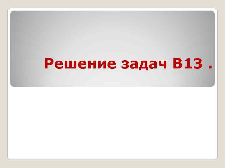 Решение задач В 13. Решение задач В 13.