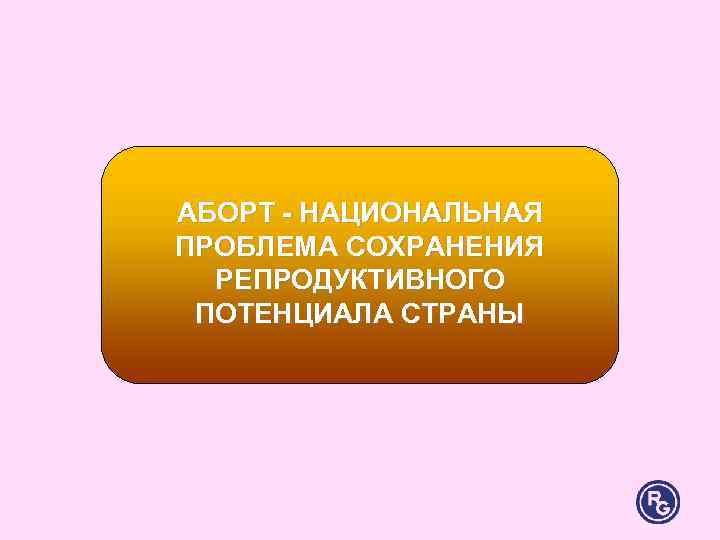 АБОРТ - НАЦИОНАЛЬНАЯ ПРОБЛЕМА СОХРАНЕНИЯ РЕПРОДУКТИВНОГО ПОТЕНЦИАЛА СТРАНЫ АБОРТ - НАЦИОНАЛЬНАЯ ПРОБЛЕМА СОХРАНЕНИЯ РЕПРОДУКТИВНОГО ПОТЕНЦИАЛА СТРАНЫ