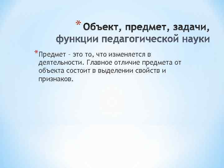 * *Предмет – это то, что изменяется в деятельности. Главное отличие предмета * *Предмет – это то, что изменяется в деятельности. Главное отличие предмета
