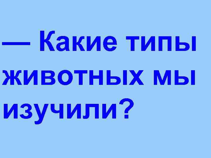 — Какие типы животных мы изучили? 