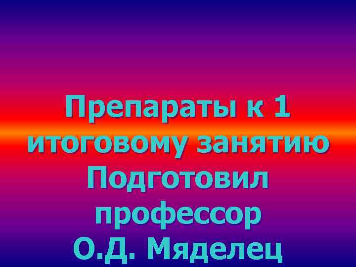  Препараты к 1 итоговому занятию Подготовил профессор  О. Д. Мяделец 