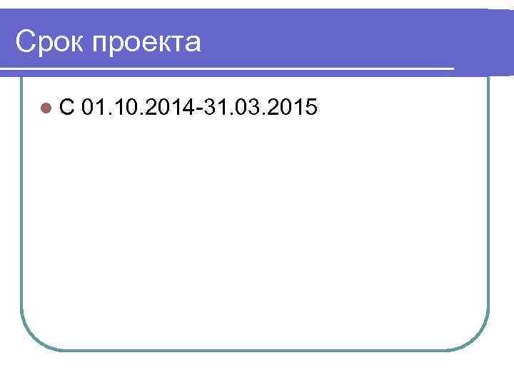 Срок проекта  l. С  01. 10. 2014 -31. 03. 2015 