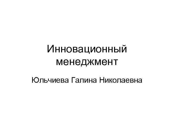 Инновационный менеджмент Юльчиева Галина Николаевна Инновационный менеджмент Юльчиева Галина Николаевна