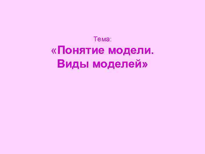  Тема:  «Понятие модели.  Виды моделей» 