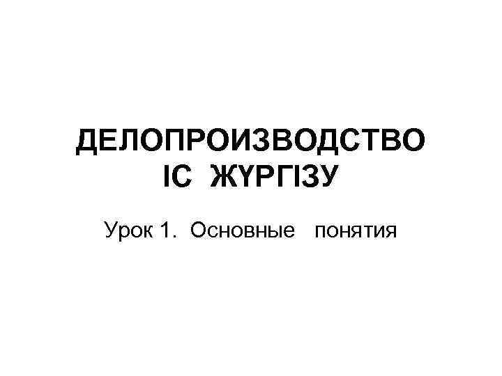 ДЕЛОПРОИЗВОДСТВО ІС ЖҮРГІЗУ Урок 1. Основные понятия 