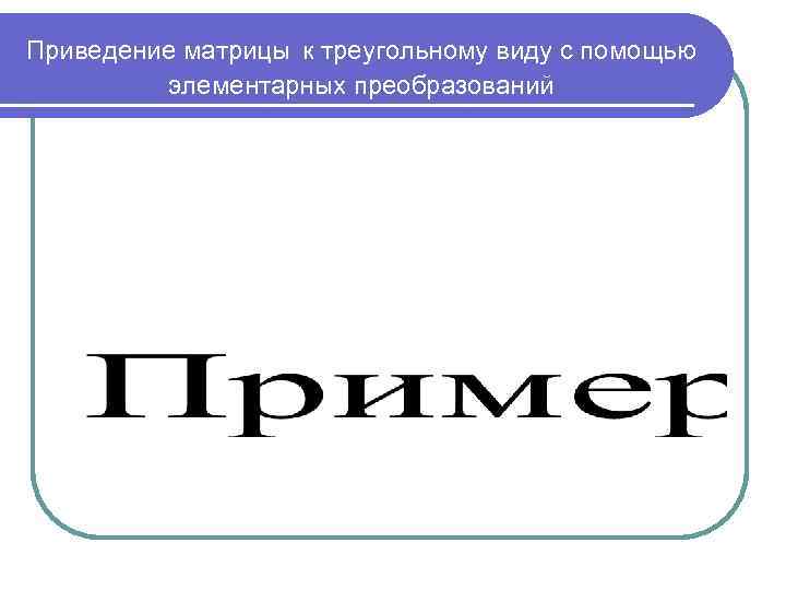 Приведение матрицы к треугольному виду с помощью   элементарных преобразований 