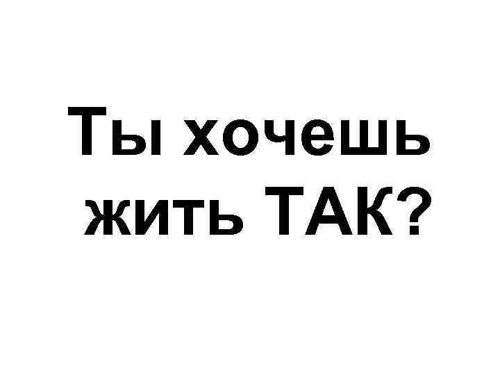 Ты хочешь жить ТАК? 