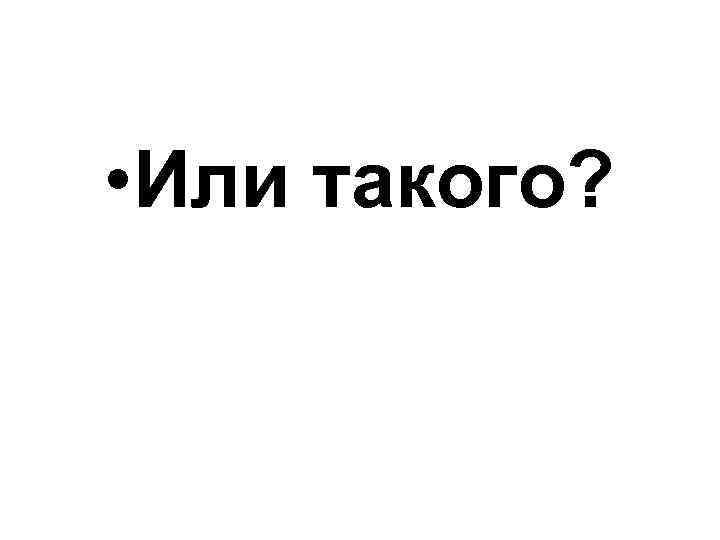  • Или такого? 