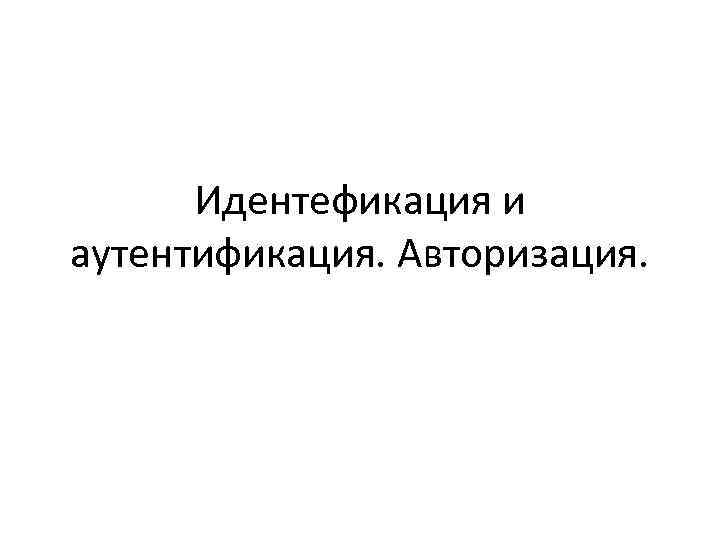 Идентефикация и аутентификация. Авторизация. Идентефикация и аутентификация. Авторизация.