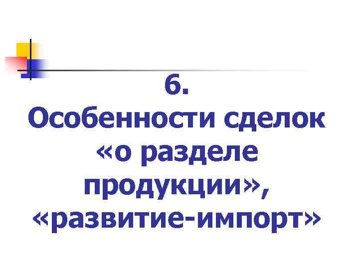   6. Особенности сделок «о разделе  продукции» ,  «развитие-импорт» 