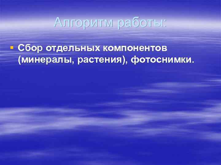   Алгоритм работы: § Сбор отдельных компонентов  (минералы, растения), фотоснимки. 