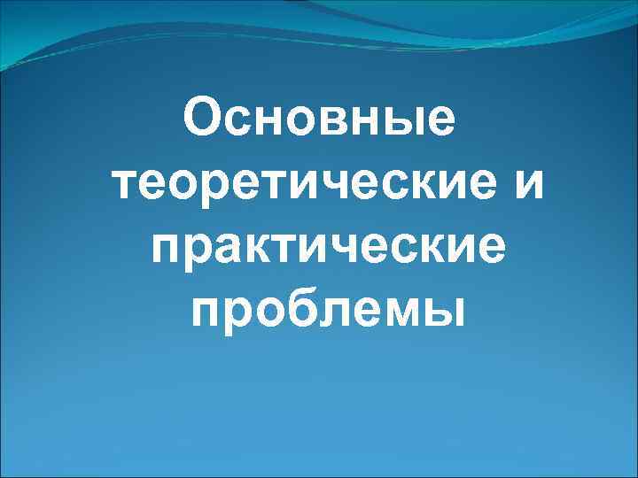  Основные теоретические и практические  проблемы 