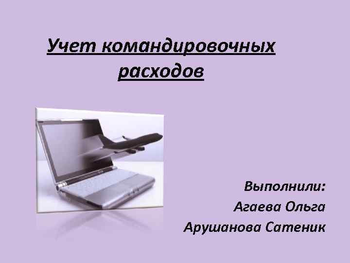 Учет командировочных  расходов    Выполнили:    Агаева Ольга 