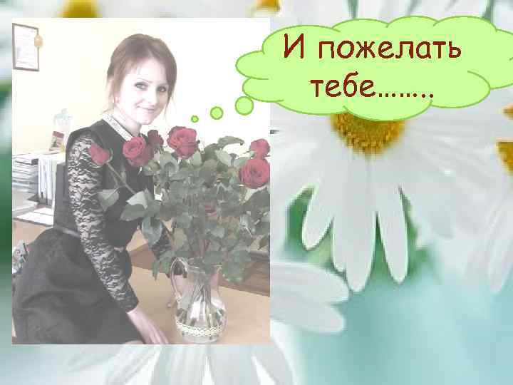 И пожелать тебе……. . 