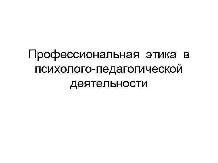 Профессиональная этика в  психолого-педагогической  деятельности 