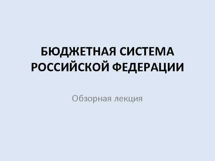  БЮДЖЕТНАЯ СИСТЕМА РОССИЙСКОЙ ФЕДЕРАЦИИ  Обзорная лекция 