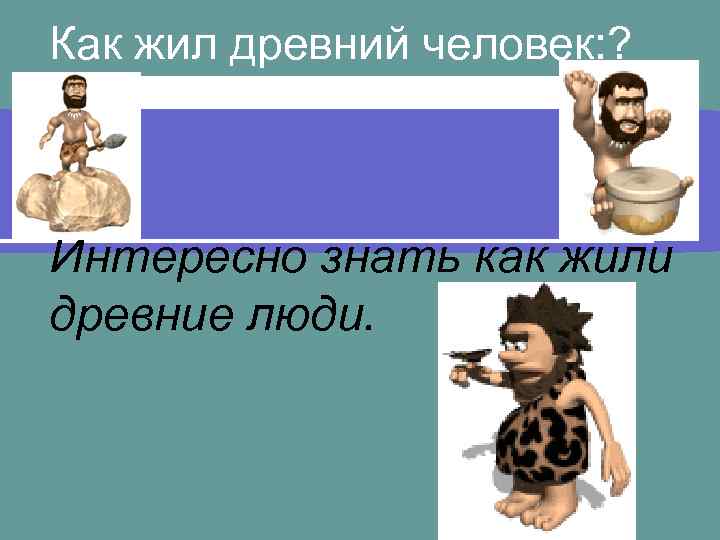 Как жил древний человек: ? Интересно знать как жили древние люди. 