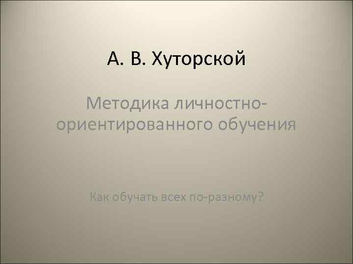  А. В. Хуторской Методика личностно- ориентированного обучения Как обучать всех по-разному? 
