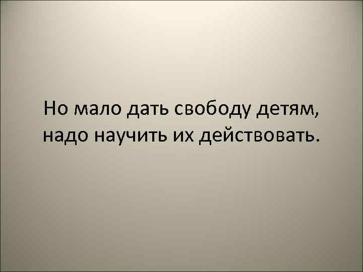 Но мало дать свободу детям,  надо научить их действовать. 