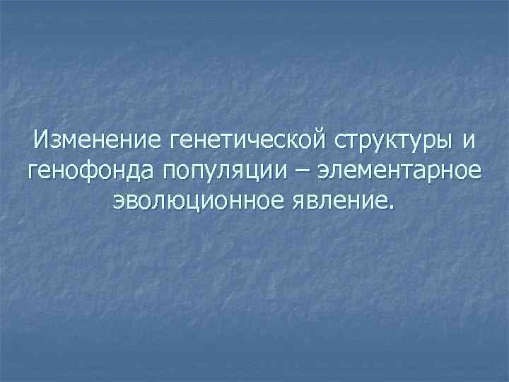  Изменение генетической структуры и генофонда популяции – элементарное  эволюционное явление. 